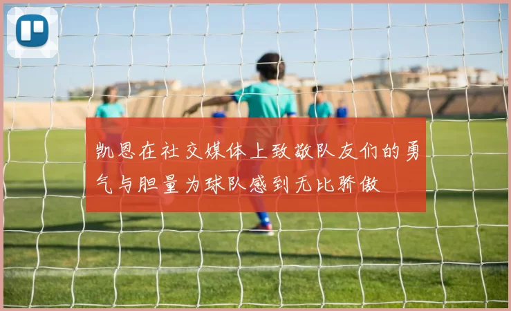 凯恩在社交媒体上致敬队友们的勇气与胆量为球队感到无比骄傲