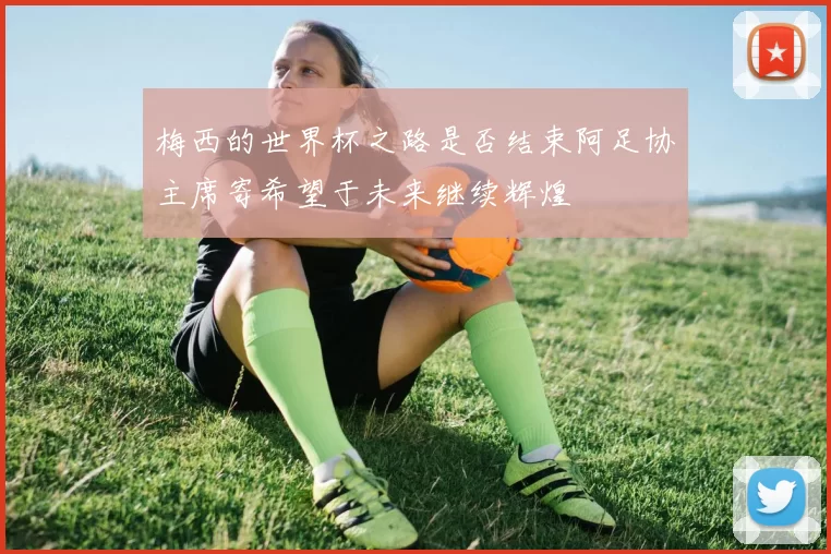 梅西的世界杯之路是否结束阿足协主席寄希望于未来继续辉煌