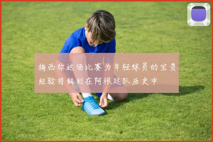 梅西称这场比赛为年轻球员的宝贵经验将铭刻在阿根廷队历史中