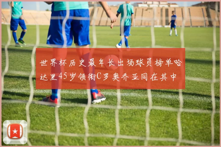 世界杯历史最年长出场球员榜单哈达里45岁领衔C罗奥乔亚同在其中