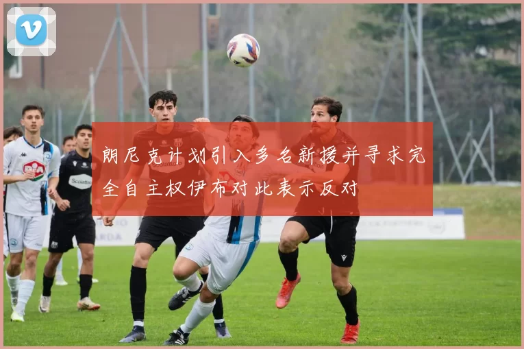 朗尼克计划引入多名新援并寻求完全自主权伊布对此表示反对