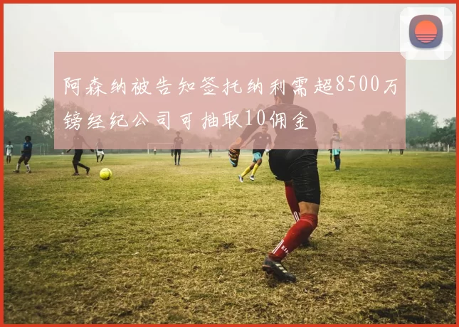 阿森纳被告知签托纳利需超8500万镑经纪公司可抽取10佣金