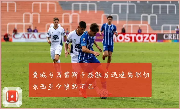 曼城与马雷斯卡接触后迅速离职切尔西至今愤怒不已