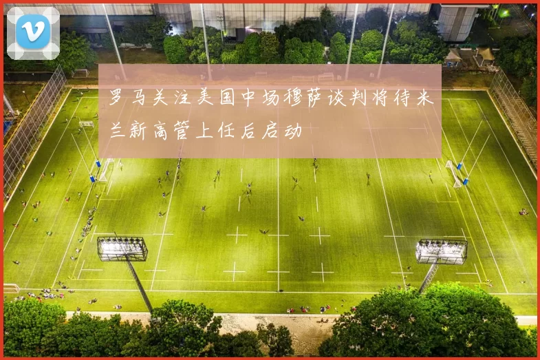 罗马关注美国中场穆萨谈判将待米兰新高管上任后启动