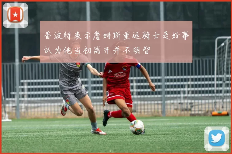 香波特表示詹姆斯重返骑士是好事认为他当初离开并不明智