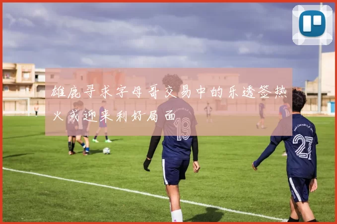 雄鹿寻求字母哥交易中的乐透签热火或迎来利好局面