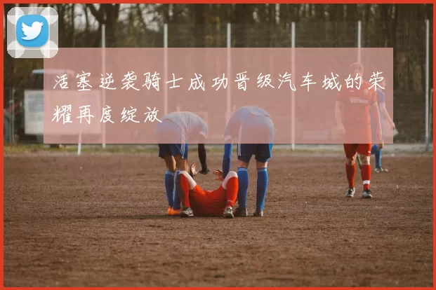 活塞逆袭骑士成功晋级汽车城的荣耀再度绽放