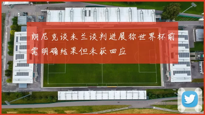朗尼克谈米兰谈判进展称世界杯前需明确结果但未获回应