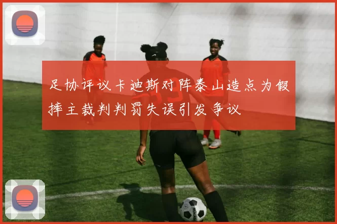 足协评议卡迪斯对阵泰山造点为假摔主裁判判罚失误引发争议