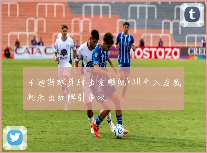 卡迪斯球员肘击金顺凯VAR介入后裁判未出红牌引争议