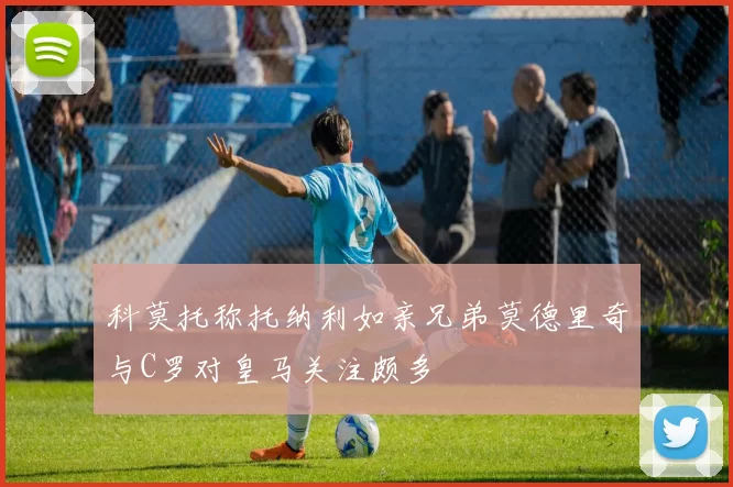 科莫托称托纳利如亲兄弟莫德里奇与C罗对皇马关注颇多