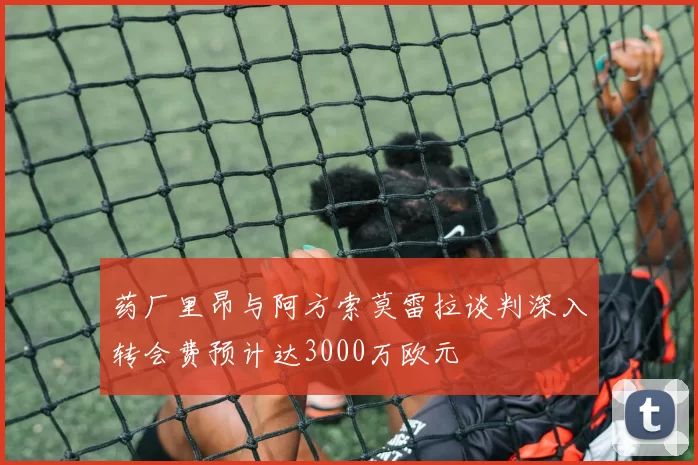 药厂里昂与阿方索莫雷拉谈判深入转会费预计达3000万欧元