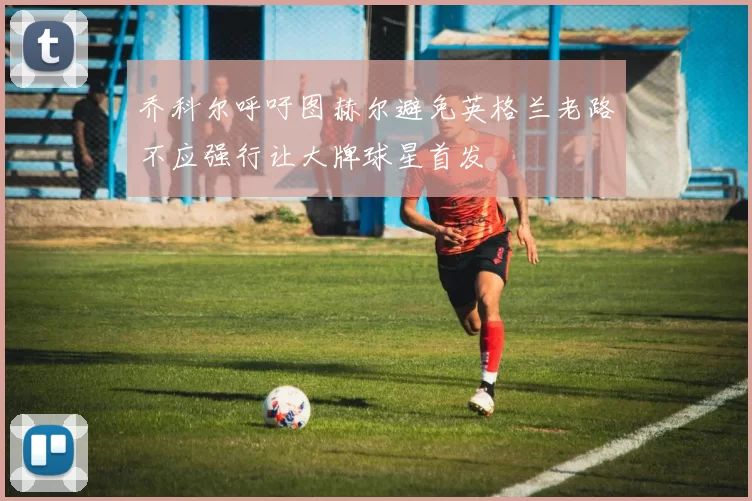 乔科尔呼吁图赫尔避免英格兰老路不应强行让大牌球星首发
