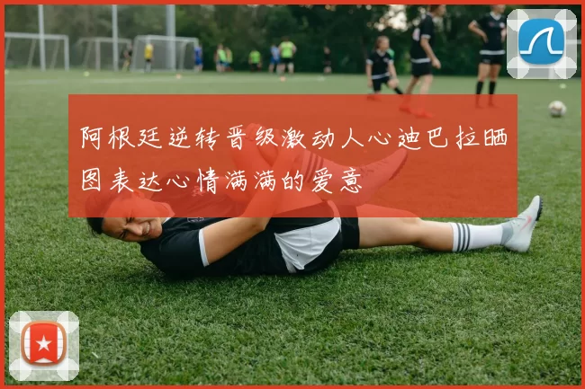 阿根廷逆转晋级激动人心迪巴拉晒图表达心情满满的爱意