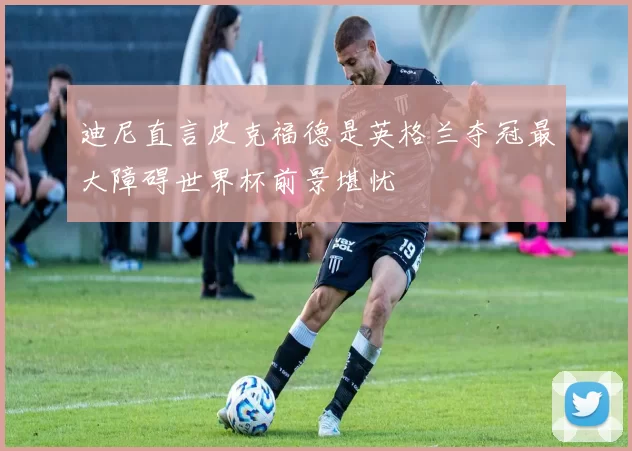 迪尼直言皮克福德是英格兰夺冠最大障碍世界杯前景堪忧
